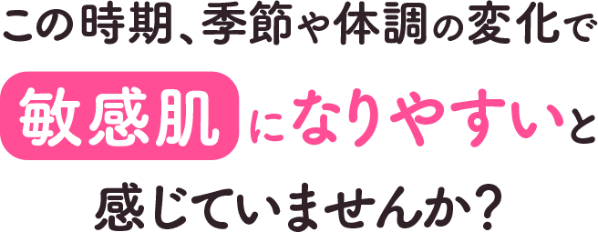 この時期、季節や体調の変化で敏感肌になりやすいと感じていませんか？