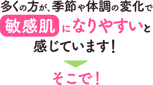 多くの方が、季節や体調の変化で敏感肌になりやすいと感じています！そこで！