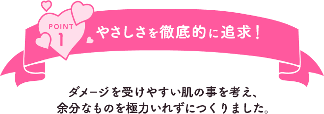POINT1 やさしさを徹底的に追求！ダメージを受けやすい肌の事を考え、余分なものを極力いれずにつくりました。