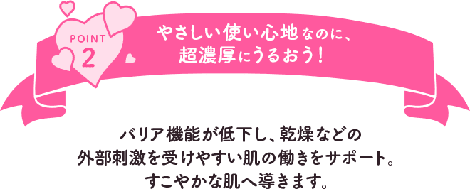 POINT2 やさしい使い心地なのに、超濃厚にうるおう！バリア機能が低下し、乾燥などの外部刺激を受けやすい肌の働きをサポート。すこやかな肌へ導きます。