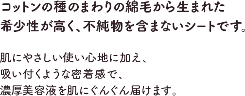 コットンの種のまわりの綿毛から生まれた希少性が高く、不純物を含まないシートです。肌にやさしい使い心地に加え、吸い付くような密着感で、濃厚美容液を肌にぐんぐん届けます。