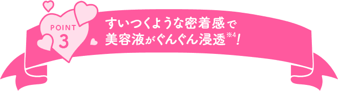 POINT3 すいつくような密着感で美容液がぐんぐん浸透！