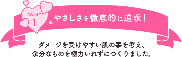 POINT1 やさしさを徹底的に追求！ダメージを受けやすい肌の事を考え、余分なものを極力いれずにつくりました。