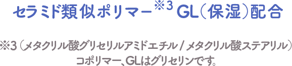セラミド類似ポリマー※3GL（保湿）配合 ※3　（メタクリル酸グリセリルアミドエチル / メタクリル酸ステアリル）コポリマー、GLはグリセリンです。
