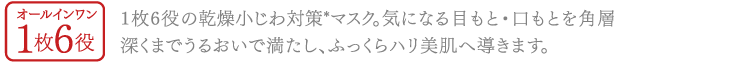 オールインワン1枚6役1枚6役の乾燥小じわ対策*マスク。気になる目もと・口もとを角層深くまでうるおいで満たし、ふっくらハリ美肌へ導きます。