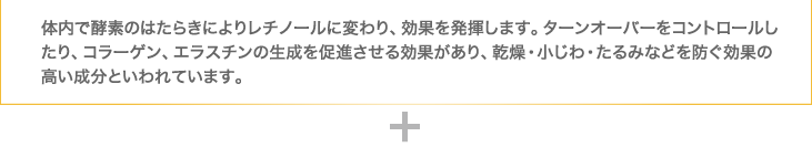 体内で酵素のはたらきによりレチノールに変わり、効果を発揮します。ターンオーバーをコントロールしたり、コラーゲン、エラスチンの生成を促進させる効果があり、乾燥・小じわ・たるみなどを防ぐ効果の高い成分といわれています。