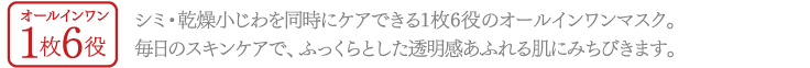オールインワン1枚6役1枚 シミ・乾燥小じわを同時にケアできる1枚6役のオールインワンマスク。毎日のスキンケアで、ふっくらとした透明感あふれる肌にみちびきます。