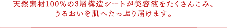 天然素材100％の3層構造シートが美容液をたくさんこみ、うるおいを肌へたっぷり届けます。