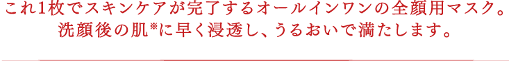 これ1枚でスキンケアが完了するオールインワンの全顔用マスク。洗顔後の肌※に早く浸透し、うるおいで満たします。