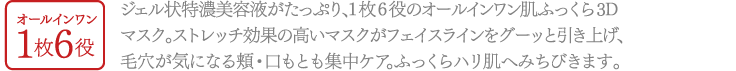 オールインワン1枚6役1枚 ジェル状特濃美容液がたっぷり、1枚6役のオールインワン肌ふっくら3Dマスク。ストレッチ効果の高いマスクがフェイスラインをグーッと引き上げ、毛穴が気になる頬・口もとも集中ケア。ふっくらハリ肌へみちびきます。