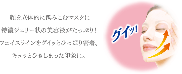 顔を立体的に包みこむマスクに特濃ジェリー状の美容液がたっぷり！フェイスラインをグイッとひっぱり密着、キュッとひきしまった印象に。