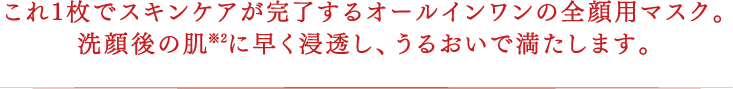 これ1枚でスキンケアが完了するオールインワンの全顔用マスク。洗顔後の肌※2に早く浸透し、うるおいで満たします。