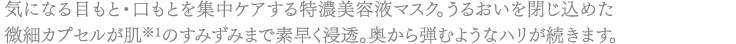 気になる目もと・口もとを集中ケアする特濃美容液マスク。うるおいを閉じ込めた微細カプセルが肌※1のすみずみまで素早く浸透。奥から弾むようなハリが続きます。