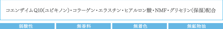 コエンザイムQ10（ユビキノン）・コラーゲン・エラスチン・ヒアルロン酸・NMF・グリセリン（保湿）配合：弱酸性　無香料　無着色　無鉱物油