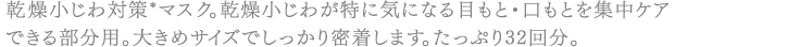 乾燥小じわ対策*マスク。乾燥小じわが特に気になる目もと・口もとを集中ケアできる部分用。大きめサイズでしっかり密着します。たっぷり32回分。