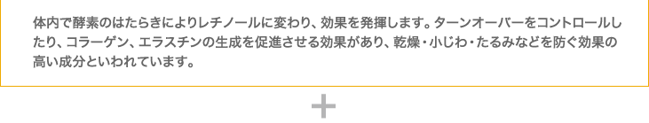 体内で酵素のはたらきによりレチノールに変わり、効果を発揮します。ターンオーバーをコントロールしたり、コラーゲン、エラスチンの生成を促進させる効果があり、乾燥・小じわ・たるみなどを防ぐ効果の高い成分といわれています。