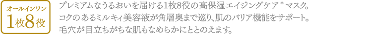 オールインワン1枚8役 プレミアムなうるおいを届ける1枚8役の高保湿エイジングケア＊マスク。コクのあるミルキィ美容液が角層奥まで巡り、肌のバリア機能をサポート。毛穴が目立ちがちな肌もなめらかにととのえます。