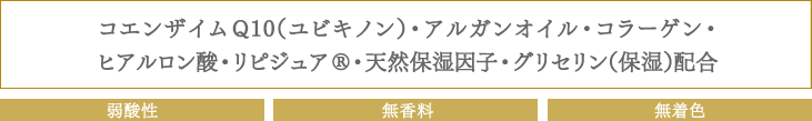 コエンザイムQ10（ユビキノン）・アルガンオイル・コラーゲン・
ヒアルロン酸・リピジュアR・天然保湿因子・グリセリン（保湿）配合：弱酸性　無香料　無着色