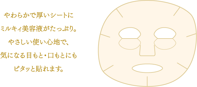 やわらかで厚いシートにミルキィ美容液がたっぷり。やさしい使い心地で、気になる目もと・口もとにもピタッと貼れます。