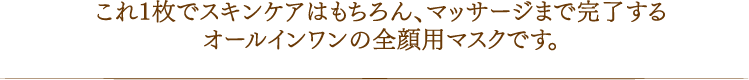 これ1枚でスキンケアはもちろん、マッサージまで完了するオールインワンの全顔用マスクです。