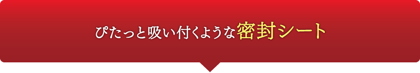 ぴたっと吸い付くような密封シート