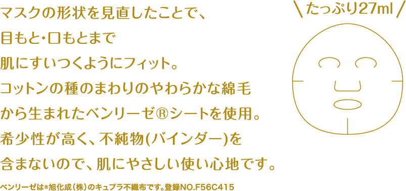 マスクの形状を見直したことで、目もと・口もとまで肌にすいつくようにフィット。コットンの種のまわりのやわらかな綿毛から生まれたベンリーゼ®シートを使用。希少性が高く、不純物(バインダー)を含まないので、肌にやさしい使い心地です。 ベンリーゼは®旭化成（株）のキュプラ不織布です。登録NO.F56C415