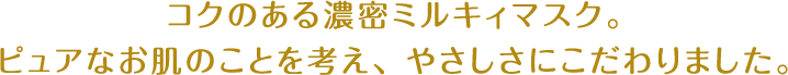 コクのある濃密ミルキィマスク。ピュアなお肌のことを考え、やさしさにこだわりました。