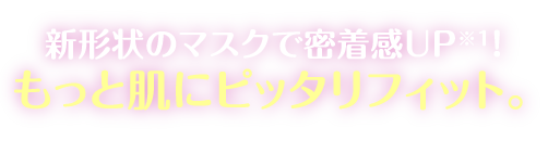 新形状のマスクで密着感UP※1!もっと肌にピッタリフィット。