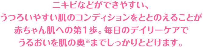 ニキビなどができやすい、うつろいやすい肌のコンディションをととのえることが赤ちゃん肌への第1歩。うるおいを肌の奥までしっかりとどけます。