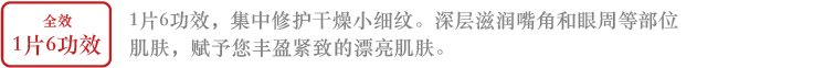 全效保养1片6功效1片6功效，集中修护干燥小细纹。深层滋润嘴角和眼周等部位肌肤，赋予您丰盈紧致的漂亮肌肤。