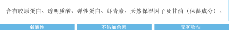 含有胶原蛋白、透明质酸、弹性蛋白、虾青素、天然保湿因子及甘油（保湿成分）。：弱酸性　不添加色素　无矿物油