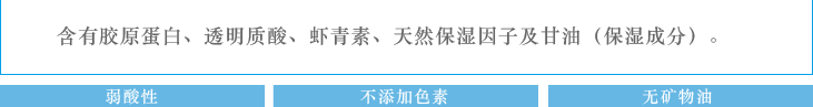 含有胶原蛋白、透明质酸、虾青素、天然保湿因子及甘油（保湿成分）：弱酸性　不添加香料　不添加色素　无矿物油