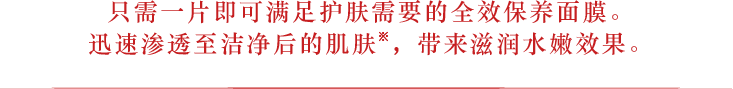 只需一片即可满足护肤需要的全效保养面膜。迅速渗透至洁净后的肌肤※，带来滋润水嫩效果。