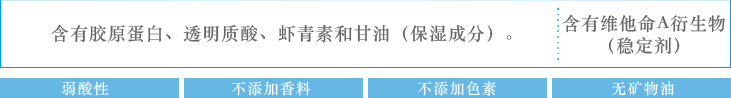 含有胶原蛋白、透明质酸、虾青素和甘油（保湿成分）。含有维他命A衍生物（稳定剂）：弱酸性　不添加香料　不添加色素　无矿物油