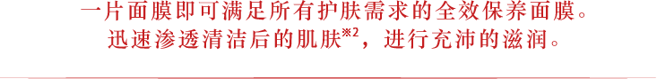 一片面膜即可满足所有护肤需求的全效保养面膜。迅速渗透清洁后的肌肤※2，进行充沛的滋润。