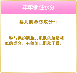 うるおい密閉 ベビースキンヴェール成分※1 産まれたばかりの赤ちゃんの肌を乾燥などからまもっている、胎脂に類似した成分です。