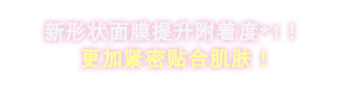 新形状のマスクで密着感UP※1!もっと肌にピッタリフィット。
