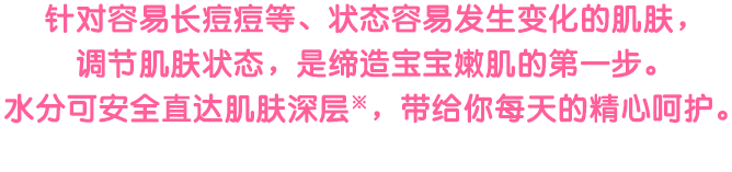 ニキビなどができやすい、うつろいやすい肌のコンディションをととのえることが赤ちゃん肌への第1歩。うるおいを肌の奥までしっかりとどけます。