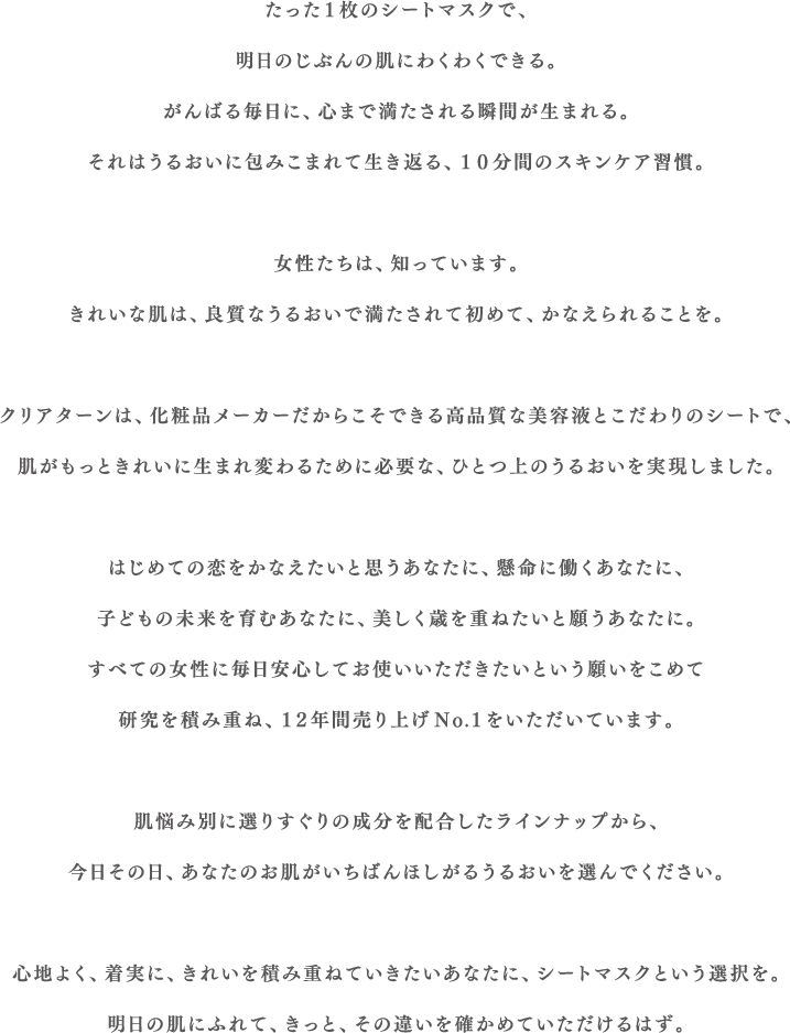 たった１枚のシートマスクで、明日のじぶんの肌にわくわくできる。がんばる毎日に、心まで満たされる瞬間が生まれる。それはうるおいに包みこまれて生き返る、10分間のスキンケア習慣。女性たちは、知っています。きれいな肌は、良質なうるおいで満たされて初めて、かなえられることを。クリアターンは、化粧品メーカーだからこそできる高品質な美容液とこだわりのシートで、肌がもっときれいに生まれ変わるために必要な、ひとつ上のうるおいを実現しました。はじめての恋をかなえたいと思うあなたに、懸命に働くあなたに、子どもの未来を育むあなたに、美しく歳を重ねたいと願うあなたに。すべての女性に毎日安心してお使いいただきたいという願いをこめて研究を積み重ね、12年間売り上げNo.1をいただいています。肌悩み別に選りすぐりの成分を配合したラインナップから、今日その日、あなたのお肌がいちばんほしがるうるおいを選んでください。心地よく、着実に、きれいを積み重ねていきたいあなたに、シートマスクという選択を。明日の肌にふれて、きっと、その違いを確かめていただけるはず。