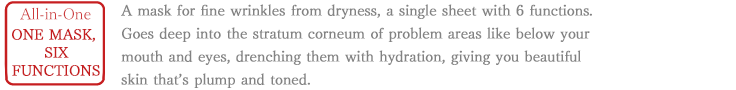 All-in-One One mask with 6 functions. A mask for fine wrinkles from dryness, a single sheet with 6 functions. Goes deep into the stratum corneum of problem areas like below your mouth and eyes, drenching them with hydration, giving you beautiful skin that’s plump and toned.