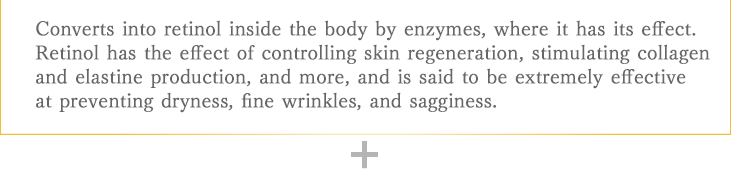 Converts into retinol inside the body by enzymes, where it has its effect. Retinol has the effect of controlling skin regeneration, stimulating collagen and elastine production, and more, and is said to be extremely effective at preventing dryness, fine wrinkles, and sagginess.