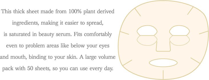 This thick sheet made from 100% plant derived ingredients, making it easier to spread, is saturated in beauty serum. 
Fits comfortably even to problem areas like below your eyes and mouth, binding to your skin. A large volume pack with 50 sheets, so you can use every day.