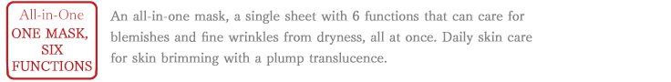 All-in-One One mask, 6 functions. An all-in-one mask, a single sheet with 6 functions that can care for blemishes and fine wrinkles from dryness, all at once. Daily skin care for skin brimming with a plump translucence.