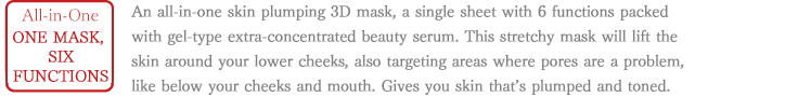 All-in-One One mask, 6 functions An all-in-one skin plumping 3D mask, a single sheet with 6 functions packed with gel-type extra-concentrated beauty serum. This stretchy mask will lift the skin around your lower cheeks, also targeting areas where pores are a problem, like below your cheeks and mouth. Gives you skin that’s plumped and toned.