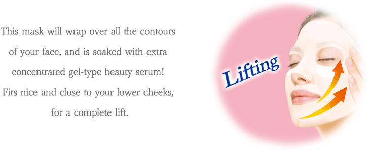 This mask will wrap over all the contours of your face, and is soaked with extra concentrated gel-type beauty serum! Fits nice and close to your lower cheeks, for a complete lift. Lifting