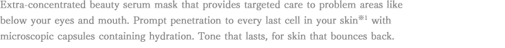 Extra-concentrated beauty serum mask that provides targeted care to problem areas like below your eyes and mouth. Prompt penetration to every last cell in your skin※1 with microscopic capsules containing hydration. Tone that lasts, for skin that bounces back.