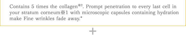 Formula of 5 times the collagen※2. Prompt penetration to every last cell in your stratum corneum with microscopic capsules containing hydration. Diminishes fine lines caused by dehydration*
