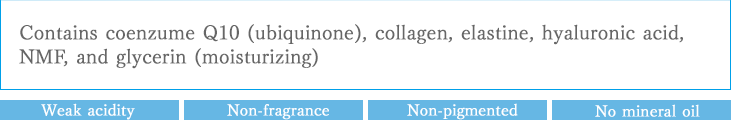 Formulae of coenzume Q10 (ubiquinone), collagen, elastine, hyaluronic acid, natural moisturizing factors, and glycerin (moisturizer)：Weak acidity Non-fragrance Non-pigmented No mineral oil