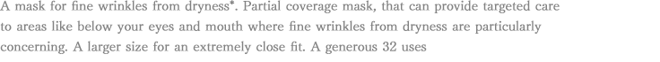 A mask for fine wrinkles from dryness*. Partial coverage mask, that can provide targeted care to areas like below your eyes and mouth where fine wrinkles from dryness are particularly concerning. A larger size for an extremely close fit. A generous 32 uses