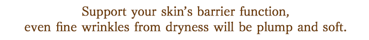 Support your skin’s barrier function, even fine wrinkles from dryness will be plump and soft.